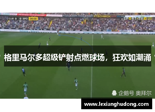 格里马尔多超级铲射点燃球场，狂欢如潮涌